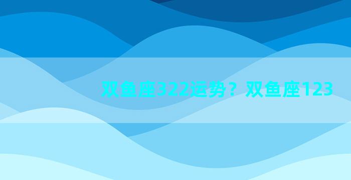 双鱼座322运势？双鱼座123