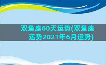 双鱼座60天运势(双鱼座运势2021年6月运势)