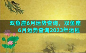 双鱼座6月运势查询，双鱼座6月运势查询2023年运程