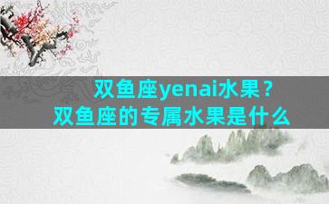 双鱼座yenai水果？双鱼座的专属水果是什么