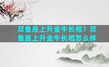 双鱼座上升金牛长相？双鱼座上升金牛长相怎么样