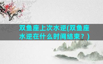 双鱼座上次水逆(双鱼座水逆在什么时间结束？)