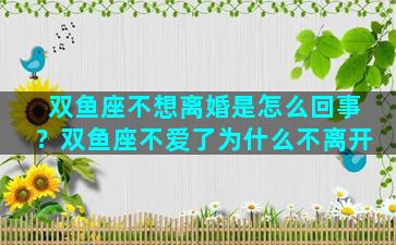 双鱼座不想离婚是怎么回事？双鱼座不爱了为什么不离开