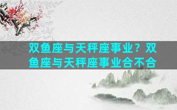 双鱼座与天秤座事业？双鱼座与天秤座事业合不合