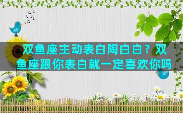 双鱼座主动表白陶白白？双鱼座跟你表白就一定喜欢你吗