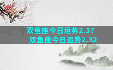 双鱼座今日运势2.3？双鱼座今日运势2.32