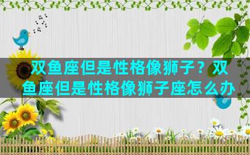 双鱼座但是性格像狮子？双鱼座但是性格像狮子座怎么办