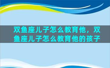 双鱼座儿子怎么教育他，双鱼座儿子怎么教育他的孩子