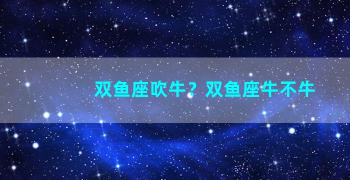 双鱼座吹牛？双鱼座牛不牛