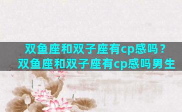 双鱼座和双子座有cp感吗？双鱼座和双子座有cp感吗男生