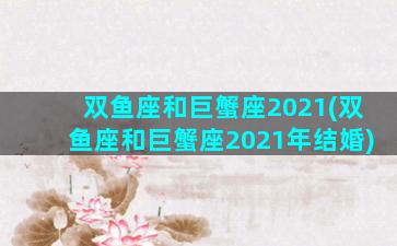 双鱼座和巨蟹座2021(双鱼座和巨蟹座2021年结婚)