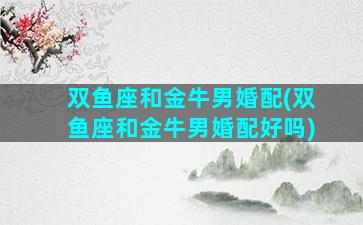 双鱼座和金牛男婚配(双鱼座和金牛男婚配好吗)
