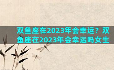 双鱼座在2023年会幸运？双鱼座在2023年会幸运吗女生