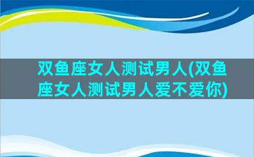 双鱼座女人测试男人(双鱼座女人测试男人爱不爱你)