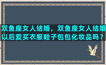 双鱼座女人结婚，双鱼座女人结婚以后爱买衣服鞋子包包化妆品吗？