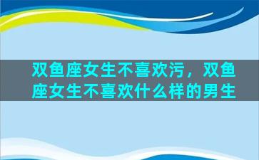 双鱼座女生不喜欢污，双鱼座女生不喜欢什么样的男生