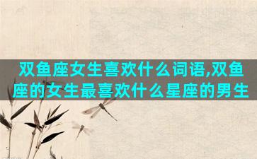 双鱼座女生喜欢什么词语,双鱼座的女生最喜欢什么星座的男生