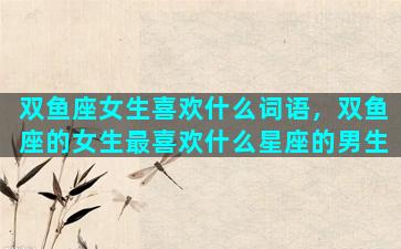 双鱼座女生喜欢什么词语，双鱼座的女生最喜欢什么星座的男生