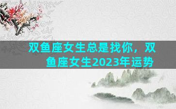 双鱼座女生总是找你，双鱼座女生2023年运势