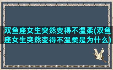 双鱼座女生突然变得不温柔(双鱼座女生突然变得不温柔是为什么)