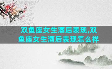 双鱼座女生酒后表现,双鱼座女生酒后表现怎么样