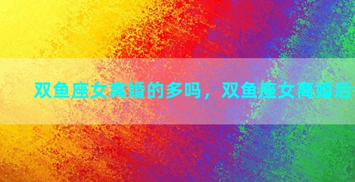双鱼座女离婚的多吗，双鱼座女离婚后会怎么样