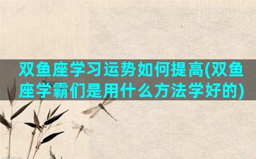 双鱼座学习运势如何提高(双鱼座学霸们是用什么方法学好的)
