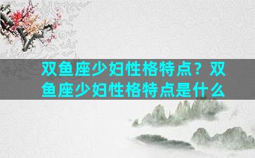 双鱼座少妇性格特点？双鱼座少妇性格特点是什么