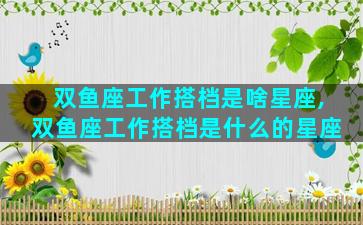 双鱼座工作搭档是啥星座,双鱼座工作搭档是什么的星座