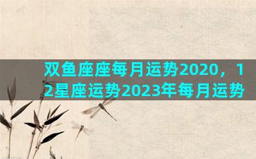 双鱼座座每月运势2020，12星座运势2023年每月运势