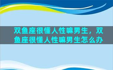 双鱼座很懂人性嘛男生，双鱼座很懂人性嘛男生怎么办