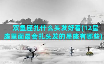 双鱼座扎什么头发好看(12星座里面最会扎头发的星座有哪些)