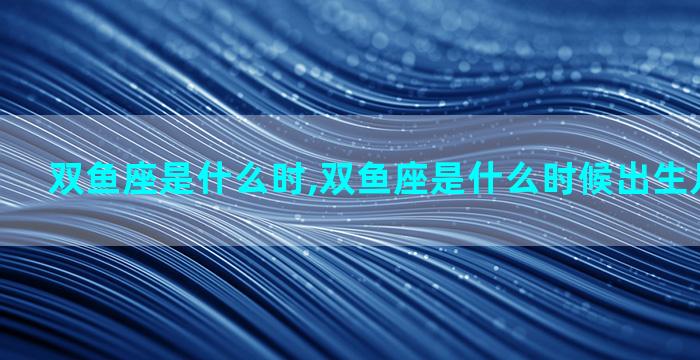 双鱼座是什么时,双鱼座是什么时候出生几号到几号