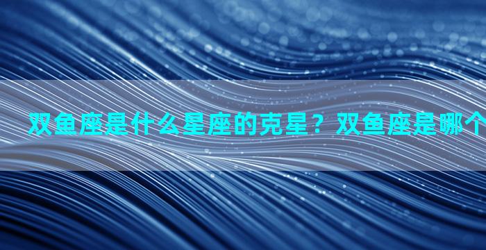 双鱼座是什么星座的克星？双鱼座是哪个星座的克星