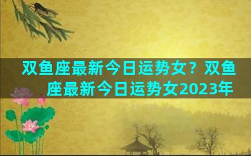 双鱼座最新今日运势女？双鱼座最新今日运势女2023年