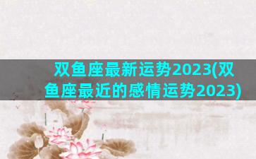 双鱼座最新运势2023(双鱼座最近的感情运势2023)