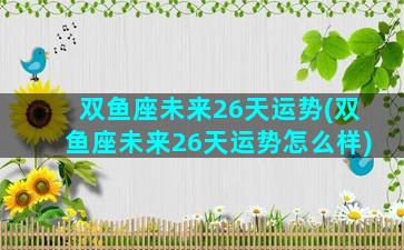 双鱼座未来26天运势(双鱼座未来26天运势怎么样)