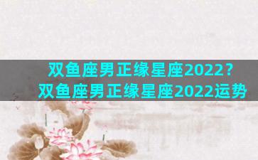 双鱼座男正缘星座2022？双鱼座男正缘星座2022运势