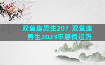 双鱼座男生20？双鱼座男生2023年感情运势