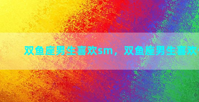 双鱼座男生喜欢sm，双鱼座男生喜欢什么礼物