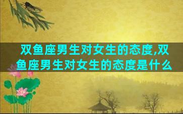 双鱼座男生对女生的态度,双鱼座男生对女生的态度是什么