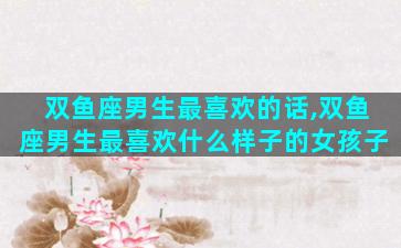 双鱼座男生最喜欢的话,双鱼座男生最喜欢什么样子的女孩子