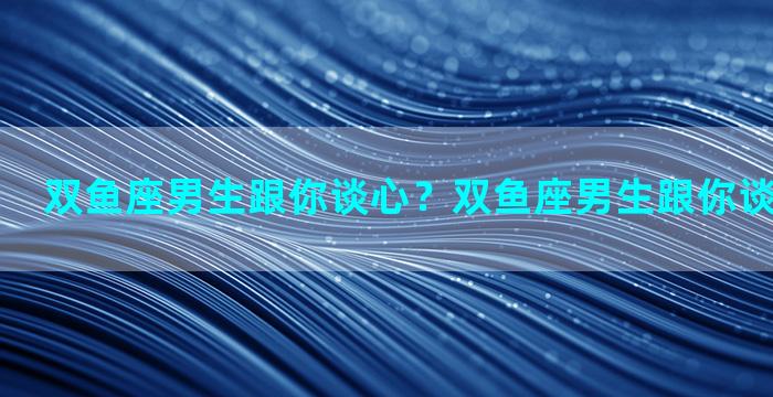 双鱼座男生跟你谈心？双鱼座男生跟你谈心代表什么