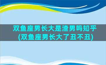 双鱼座男长大是渣男吗知乎(双鱼座男长大了丑不丑)