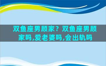 双鱼座男顾家？双鱼座男顾家吗,爱老婆吗,会出轨吗