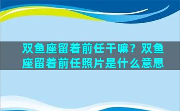 双鱼座留着前任干嘛？双鱼座留着前任照片是什么意思