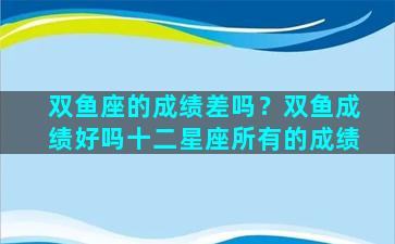 双鱼座的成绩差吗？双鱼成绩好吗十二星座所有的成绩