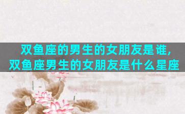 双鱼座的男生的女朋友是谁,双鱼座男生的女朋友是什么星座