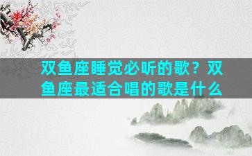 双鱼座睡觉必听的歌？双鱼座最适合唱的歌是什么