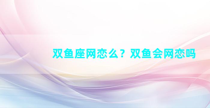 双鱼座网恋么？双鱼会网恋吗